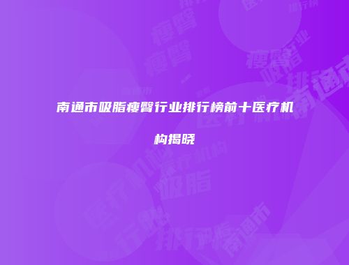 南通市吸脂瘦臀行业排行榜前十医疗机构揭晓