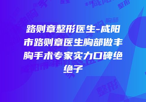 路则章整形医生-咸阳市路则章医生胸部做丰胸手术专家实力口碑绝绝子