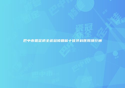 巴中市固定桥全瓷冠修复前十佳牙科医院排行榜