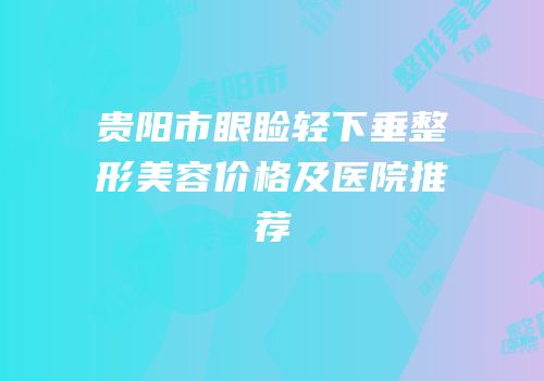 贵阳市眼睑轻下垂整形美容价格及医院推荐