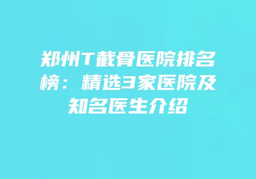 郑州T截骨医院排名榜：精选3家医院及知名医生介绍