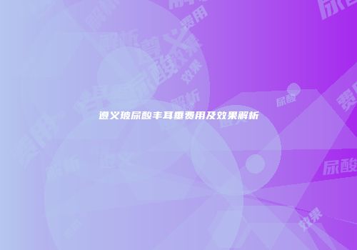 遵义玻尿酸丰耳垂费用及效果解析