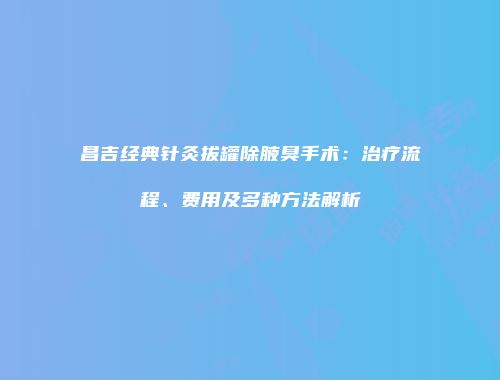 昌吉经典针灸拔罐除腋臭手术：治疗流程、费用及多种方法解析