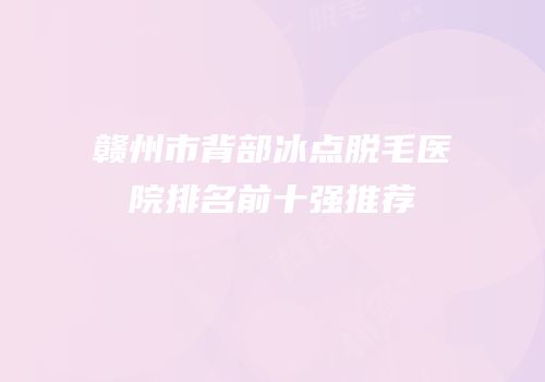 赣州市背部冰点脱毛医院排名前十强推荐