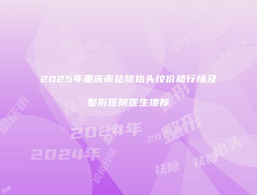 2025年重庆市祛除抬头纹价格行情及整形医院医生推荐