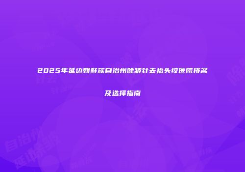 2025年延边朝鲜族自治州除皱针去抬头纹医院排名及选择指南