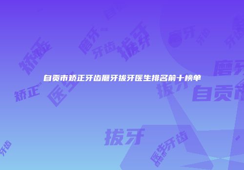 自贡市矫正牙齿磨牙拔牙医生排名前十榜单