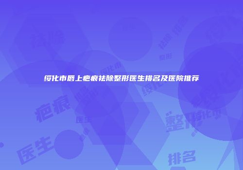 绥化市唇上疤痕祛除整形医生排名及医院推荐