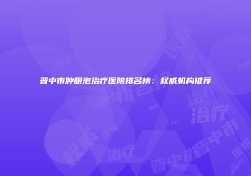 晋中市肿眼泡治疗医院排名榜：权威机构推荐