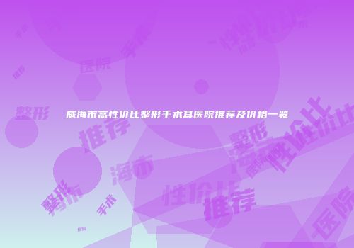 威海市高性价比整形手术耳医院推荐及价格一览