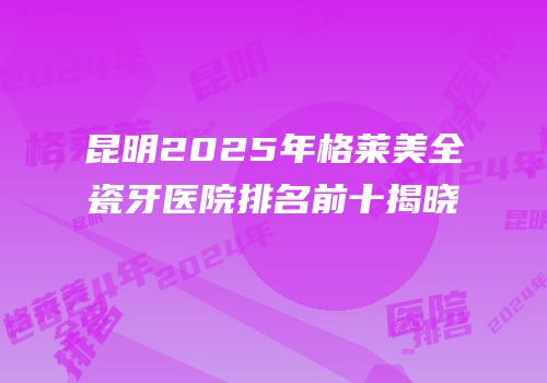 昆明2025年格莱美全瓷牙医院排名前十揭晓