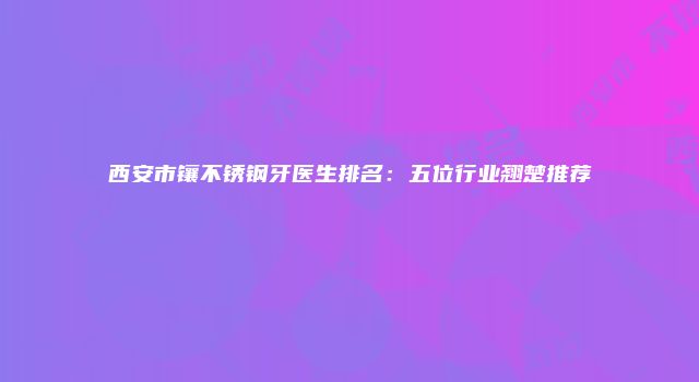 西安市镶不锈钢牙医生排名：五位行业翘楚推荐