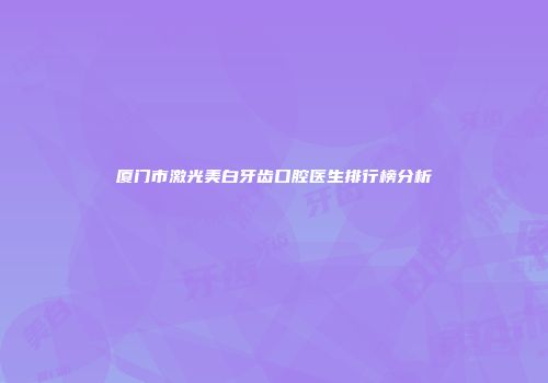 厦门市激光美白牙齿口腔医生排行榜分析
