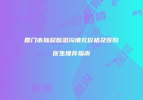 厦门市玻尿酸泪沟填充价格及医院医生推荐指南