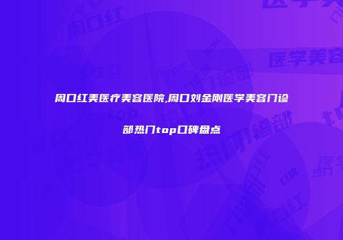 周口红美医疗美容医院,周口刘金刚医学美容门诊部热门top口碑盘点