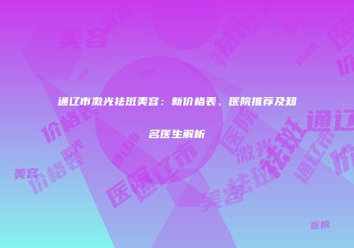 通辽市激光祛斑美容：新价格表、医院推荐及知名医生解析