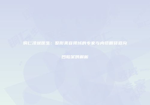 铜仁凌斌医生：整形美容领域的专家与内切眼袋泪沟凹陷案例解析