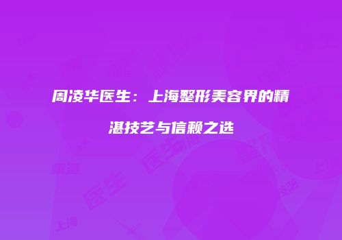 周凌华医生：上海整形美容界的精湛技艺与信赖之选