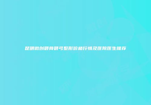 昆明微创颧骨颧弓整形价格行情及医院医生推荐