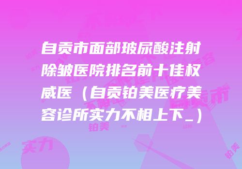 自贡市面部玻尿酸注射除皱医院排名前十佳权威医（自贡铂美医疗美容诊所实力不相上下_）