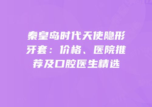 秦皇岛时代天使隐形牙套：价格、医院推荐及口腔医生精选