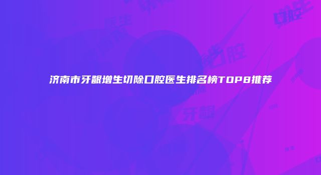 济南市牙龈增生切除口腔医生排名榜TOP8推荐