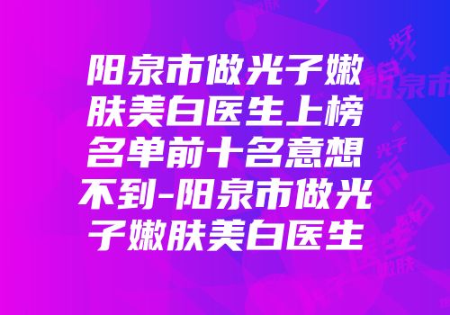 阳泉市做光子嫩肤美白医生上榜名单前十名意想不到-阳泉市做光子嫩肤美白医生