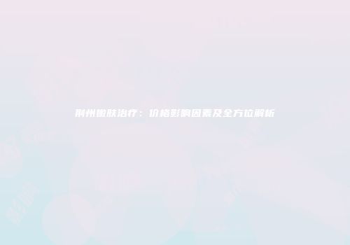 荆州嫩肤治疗：价格影响因素及全方位解析