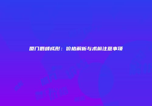 厦门唇峰成形：价格解析与术前注意事项
