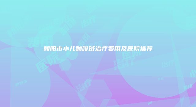 朝阳市小儿咖啡斑治疗费用及医院推荐
