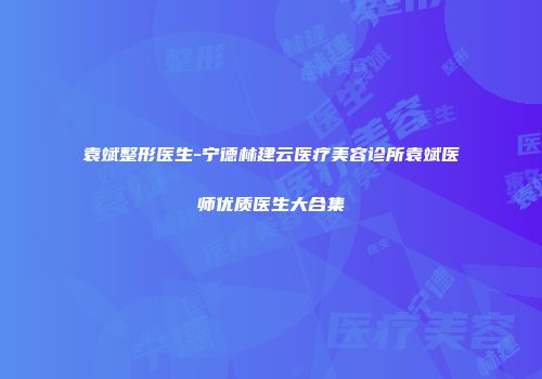 袁斌整形医生-宁德林建云医疗美容诊所袁斌医师优质医生大合集