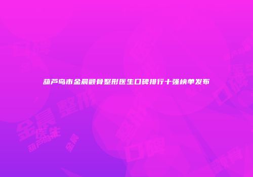 葫芦岛市金晨颧骨整形医生口碑排行十强榜单发布