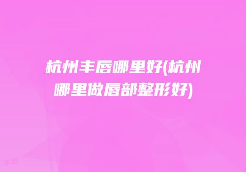 杭州丰唇哪里好(杭州哪里做唇部整形好)