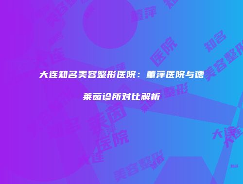 大连知名美容整形医院：董萍医院与德莱茵诊所对比解析