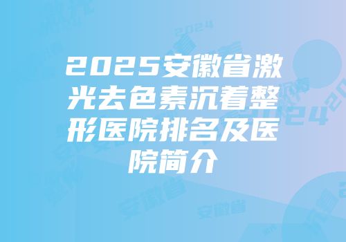 2025安徽省激光去色素沉着整形医院排名及医院简介