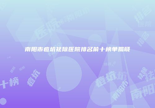 南阳市痘坑祛除医院排名前十榜单揭晓