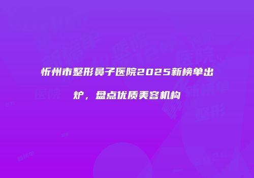 忻州市整形鼻子医院2025新榜单出炉，盘点优质美容机构
