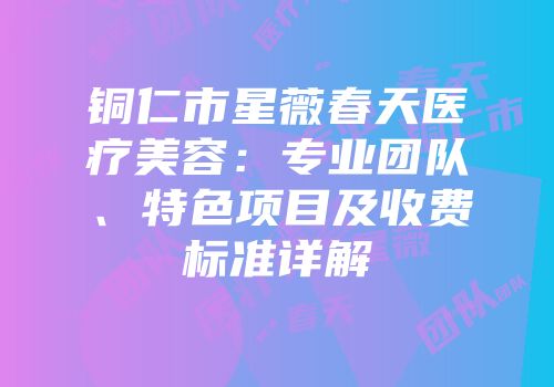 铜仁市星薇春天医疗美容：专业团队、特色项目及收费标准详解