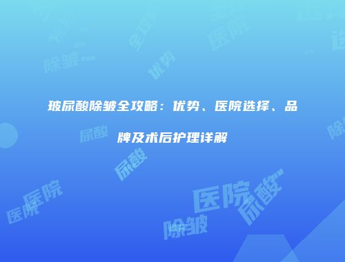 玻尿酸除皱全攻略：优势、医院选择、品牌及术后护理详解