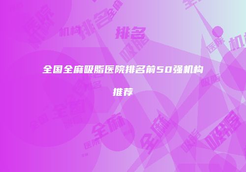全国全麻吸脂医院排名前50强机构推荐