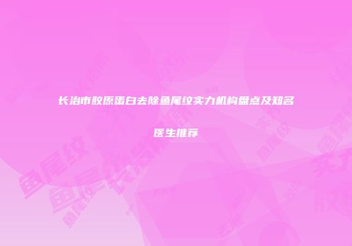 长治市胶原蛋白去除鱼尾纹实力机构盘点及知名医生推荐