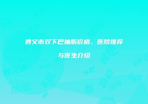 遵义市双下巴抽脂价格、医院推荐与医生介绍