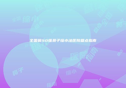 全国前50强鼻子缩小法医院盘点指南