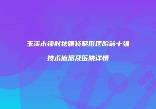 玉溪市镭射祛眼袋整形医院前十强技术流派及医院详情