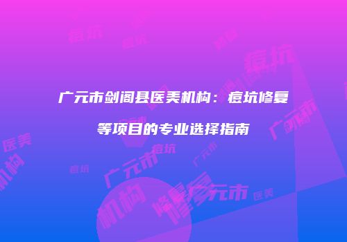 广元市剑阁县医美机构：痘坑修复等项目的专业选择指南