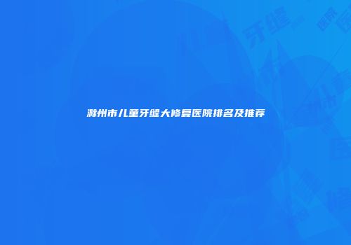 滁州市儿童牙缝大修复医院排名及推荐