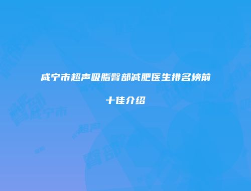 咸宁市超声吸脂臀部减肥医生排名榜前十佳介绍