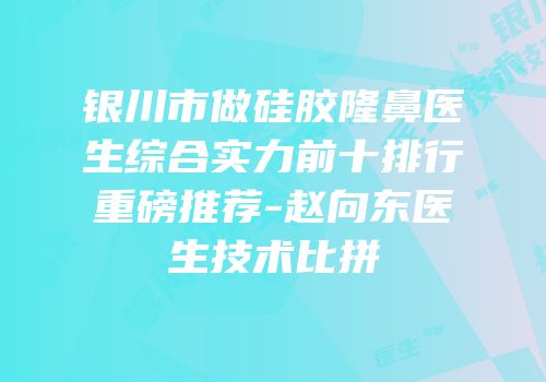 银川市做硅胶隆鼻医生综合实力前十排行重磅推荐-赵向东医生技术比拼