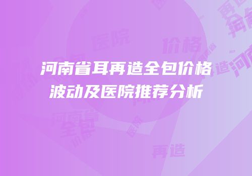 河南省耳再造全包价格波动及医院推荐分析
