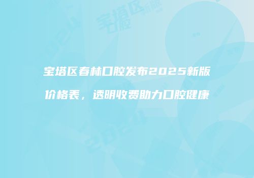 宝塔区春林口腔发布2025新版价格表，透明收费助力口腔健康